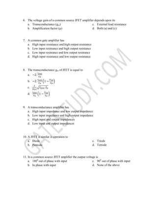 6. The voltage gain of a common source JFET amplifier depends upon its
a. Transconductance (gm)
b. Amplification factor (µ)
c. External load resistance
d. Both (a) and (c)
7. A common gate amplifier has
a. High input resistance and high output resistance
b. Low input resistance and high output resistance
c. Low input resistance and low output resistance
d. High input resistance and low output resistance
8. The transconductance gm of JFET is equal to
a.
b. ( )
c. | |
√
d. ( )
9. A transconductance amplifier has
a. High input impedance and low output impedance
b. Low input impedance and high output impedance
c. High input and output impedances
d. Low input and output impedances
10. A JFET is similar is operation to
a. Diode
b. Pentode
c. Triode
d. Tetrode
11. In a common source JFET amplifier the output voltage is
a. 1800
out of phase with input
b. In phase with input
c. 900
out of phase with input
d. None of the above
 