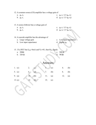 12. A common source (CS) amplifier has a voltage gain of
a. gm rd
b. gm rs
c. gm rs / (1+gm rs)
d. gm rd / (1+gm rd)
13. A source follower has a voltage gain of
a. gm rd
b. gm rs
c. gm rs / (1+gm rs)
d. gm rd / (1+gm rd)
14. A cascode amplifier has the advantage of
a. Large voltage gain
b. Low input capacitance
c. Low input impedance
d. Higher gm
15. If a JFET has IDSS=8mA and VP=4V, then RDS equals
a. 200Ω
b. 320 Ω
c. 500 Ω
d. 5K Ω
Answers
1. (c) 2. (c) 3. (c) 4. (b)
5. (c) 6. (d) 7. (b) 8. (b)
9. (a) 10. (b) 11. (a) 12. (a)
13. (c) 14 (b) 15. (c)
 