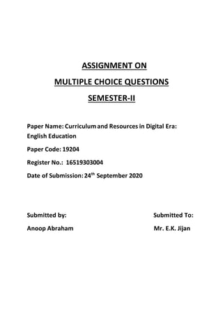 ASSIGNMENT ON
MULTIPLE CHOICE QUESTIONS
SEMESTER-II
Paper Name: Curriculumand Resources in Digital Era:
English Education
Paper Code: 19204
Register No.: 16519303004
Date of Submission:24th
September 2020
Submitted by: Submitted To:
Anoop Abraham Mr. E.K. Jijan
 