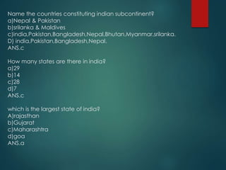 Name the countries constituting indian subcontinent?
a)Nepal & Pakistan
b)srilanka & Maldives
c)india,Pakistan,Bangladesh,Nepal,Bhutan,Myanmar,srilanka.
D) india,Pakistan,Bangladesh,Nepal.
ANS.c
How many states are there in india?
a)29
b)14
c)28
d)7
ANS.c
which is the largest state of india?
A)rajasthan
b)Gujarat
c)Maharashtra
d)goa
ANS.a
 