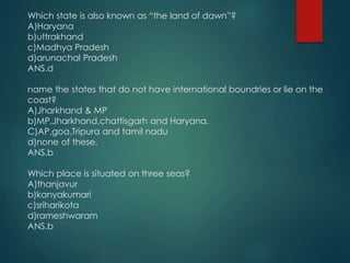 Which state is also known as “the land of dawn”?
A)Haryana
b)uttrakhand
c)Madhya Pradesh
d)arunachal Pradesh
ANS.d
name the states that do not have international boundries or lie on the
coast?
A)Jharkhand & MP
b)MP,Jharkhand,chattisgarh and Haryana.
C)AP,goa,Tripura and tamil nadu
d)none of these.
ANS.b
Which place is situated on three seas?
A)thanjavur
b)kanyakumari
c)sriharikota
d)rameshwaram
ANS.b
 