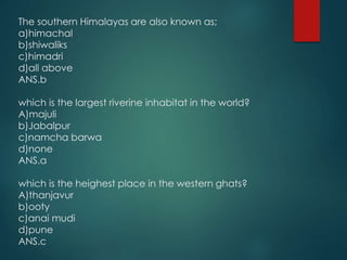 The southern Himalayas are also known as;
a)himachal
b)shiwaliks
c)himadri
d)all above
ANS.b
which is the largest riverine inhabitat in the world?
A)majuli
b)Jabalpur
c)namcha barwa
d)none
ANS.a
which is the heighest place in the western ghats?
A)thanjavur
b)ooty
c)anai mudi
d)pune
ANS.c
 