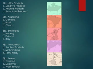 1)a. Uttar Pradesh
b. Madhya Pradesh
c. Andhra Pradesh
d. Arunachal Pradesh
2)a. Argentina
b. Canada
c. Brazil
d. China
3)a. British Isles
b. Norway
c. Finland
d. Italy
4)a. Karnataka
b. Andhra Pradesh
c. Maharashtra
d. Tamil Nadu
5)a. Kerala
b. Thailand
c. Myanmar
d. West Bengal
 