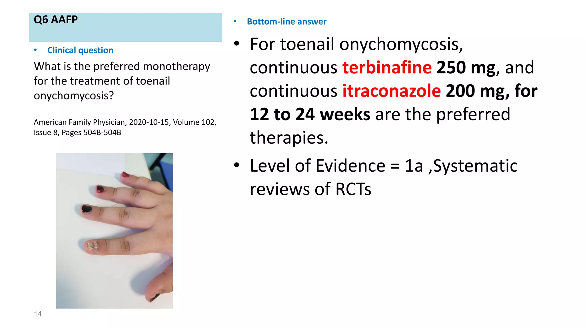 Q6 AAFP • Bottom-line answer
• For toenail onychomycosis,
continuous terbinafine 250 mg, and
continuous itraconazole 200 mg, for
12 to 24 weeks are the preferred
therapies.
• Level of Evidence = 1a ,Systematic
reviews of RCTs
14
• Clinical question
What is the preferred monotherapy
for the treatment of toenail
onychomycosis?
American Family Physician, 2020-10-15, Volume 102,
Issue 8, Pages 504B-504B
 