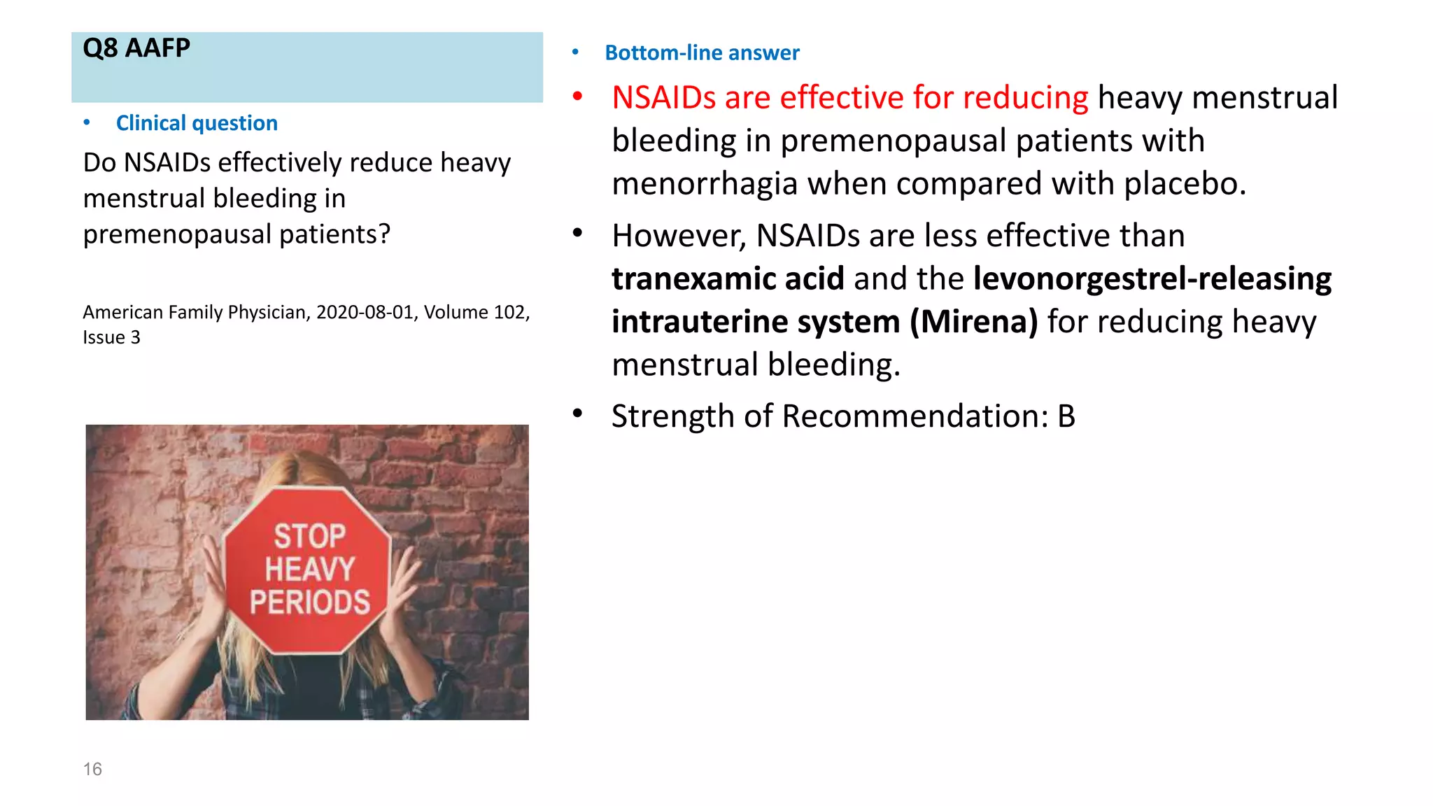 Q8 AAFP • Bottom-line answer
• NSAIDs are effective for reducing heavy menstrual
bleeding in premenopausal patients with
menorrhagia when compared with placebo.
• However, NSAIDs are less effective than
tranexamic acid and the levonorgestrel-releasing
intrauterine system (Mirena) for reducing heavy
menstrual bleeding.
• Strength of Recommendation: B
16
• Clinical question
Do NSAIDs effectively reduce heavy
menstrual bleeding in
premenopausal patients?
American Family Physician, 2020-08-01, Volume 102,
Issue 3
 