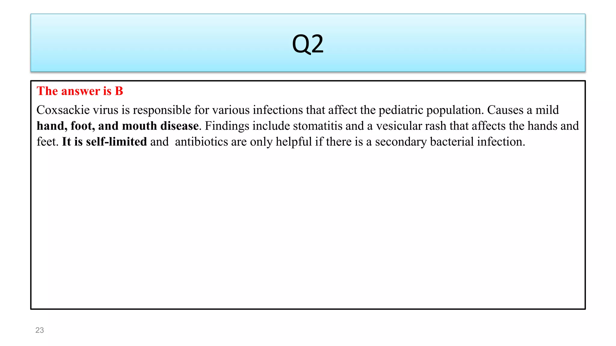 Q2
The answer is B
Coxsackie virus is responsible for various infections that affect the pediatric population. Causes a mild
hand, foot, and mouth disease. Findings include stomatitis and a vesicular rash that affects the hands and
feet. It is self-limited and antibiotics are only helpful if there is a secondary bacterial infection.
23
 