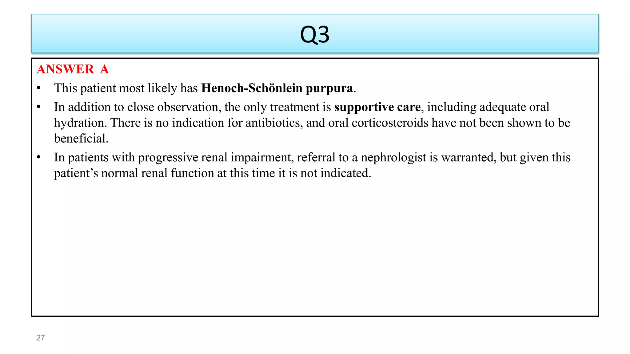 Q3
ANSWER A
• This patient most likely has Henoch-Schönlein purpura.
• In addition to close observation, the only treatment is supportive care, including adequate oral
hydration. There is no indication for antibiotics, and oral corticosteroids have not been shown to be
beneficial.
• In patients with progressive renal impairment, referral to a nephrologist is warranted, but given this
patient’s normal renal function at this time it is not indicated.
27
 