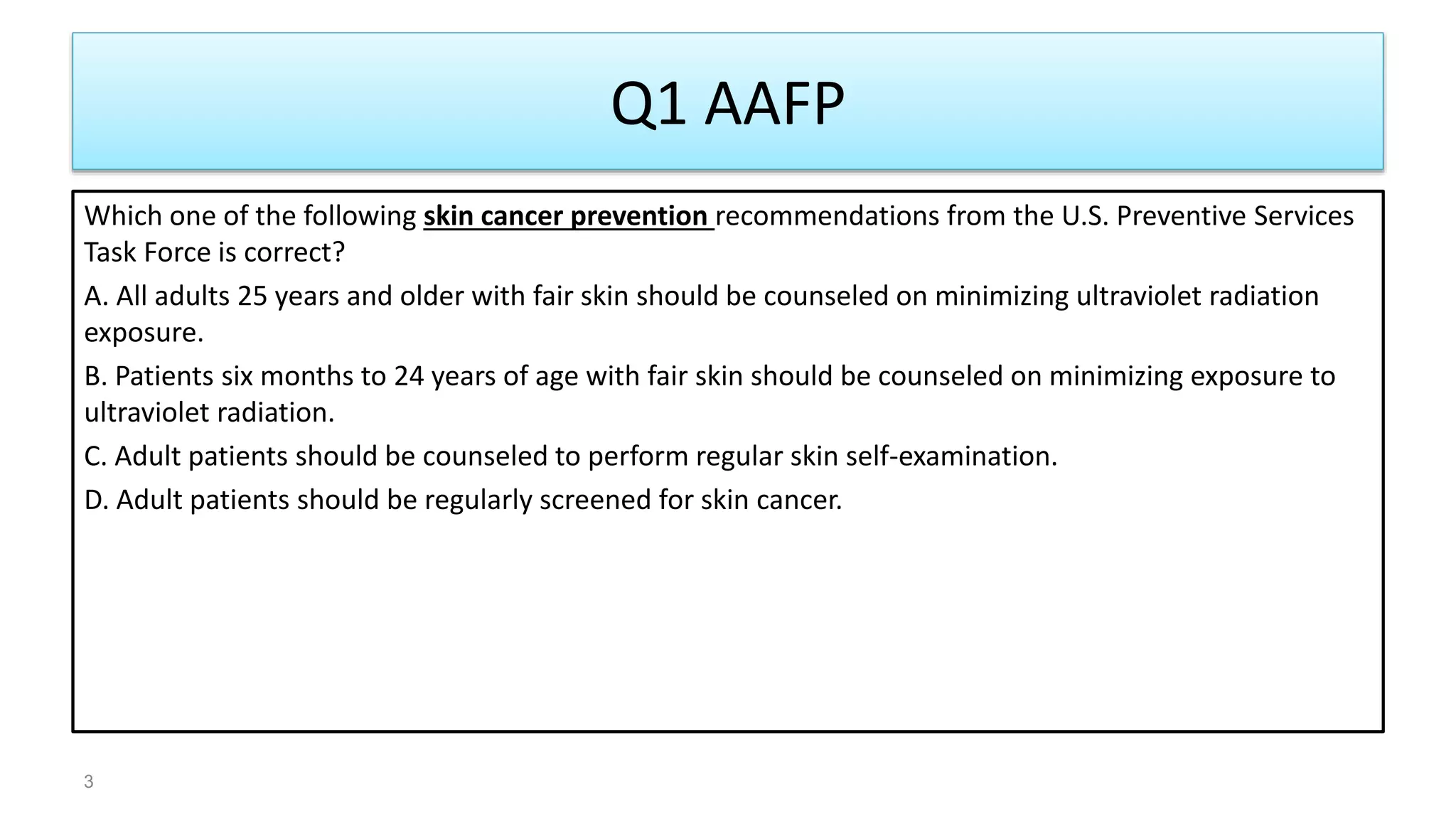 Q1 AAFP
Which one of the following skin cancer prevention recommendations from the U.S. Preventive Services
Task Force is correct?
A. All adults 25 years and older with fair skin should be counseled on minimizing ultraviolet radiation
exposure.
B. Patients six months to 24 years of age with fair skin should be counseled on minimizing exposure to
ultraviolet radiation.
C. Adult patients should be counseled to perform regular skin self-examination.
D. Adult patients should be regularly screened for skin cancer.
3
 
