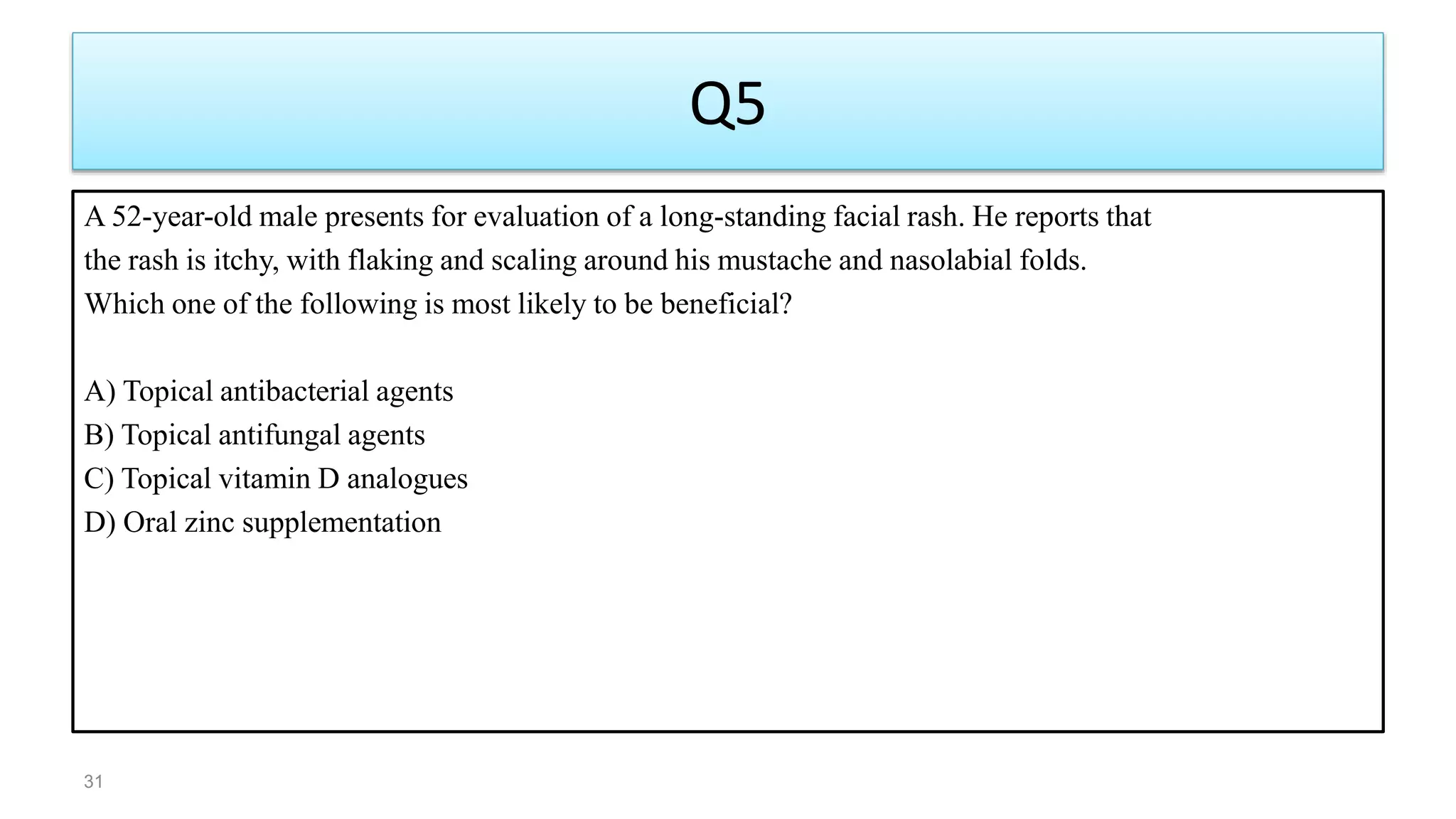 Q5
A 52-year-old male presents for evaluation of a long-standing facial rash. He reports that
the rash is itchy, with flaking and scaling around his mustache and nasolabial folds.
Which one of the following is most likely to be beneficial?
A) Topical antibacterial agents
B) Topical antifungal agents
C) Topical vitamin D analogues
D) Oral zinc supplementation
31
 