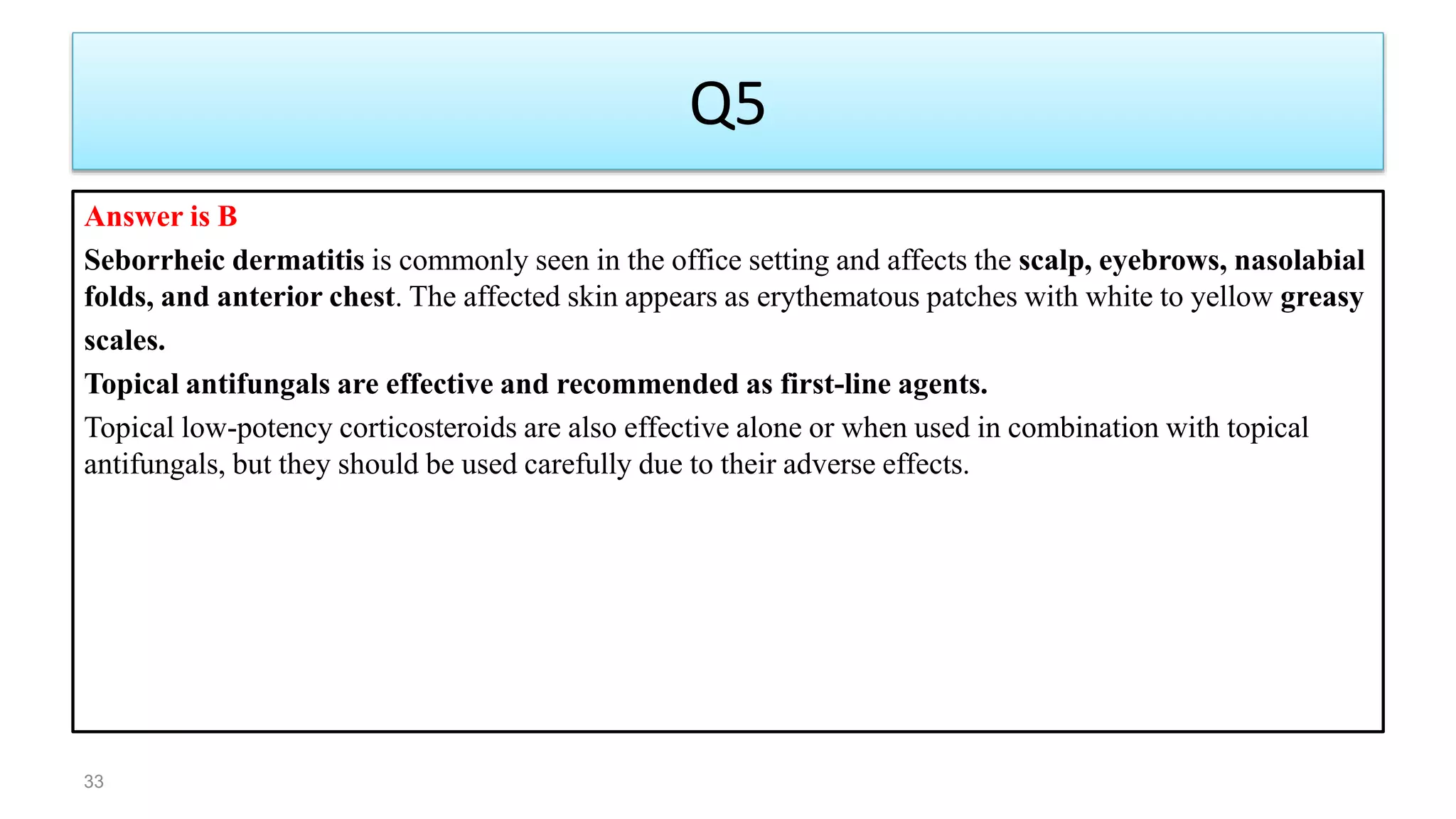 Q5
Answer is B
Seborrheic dermatitis is commonly seen in the office setting and affects the scalp, eyebrows, nasolabial
folds, and anterior chest. The affected skin appears as erythematous patches with white to yellow greasy
scales.
Topical antifungals are effective and recommended as first-line agents.
Topical low-potency corticosteroids are also effective alone or when used in combination with topical
antifungals, but they should be used carefully due to their adverse effects.
33
 