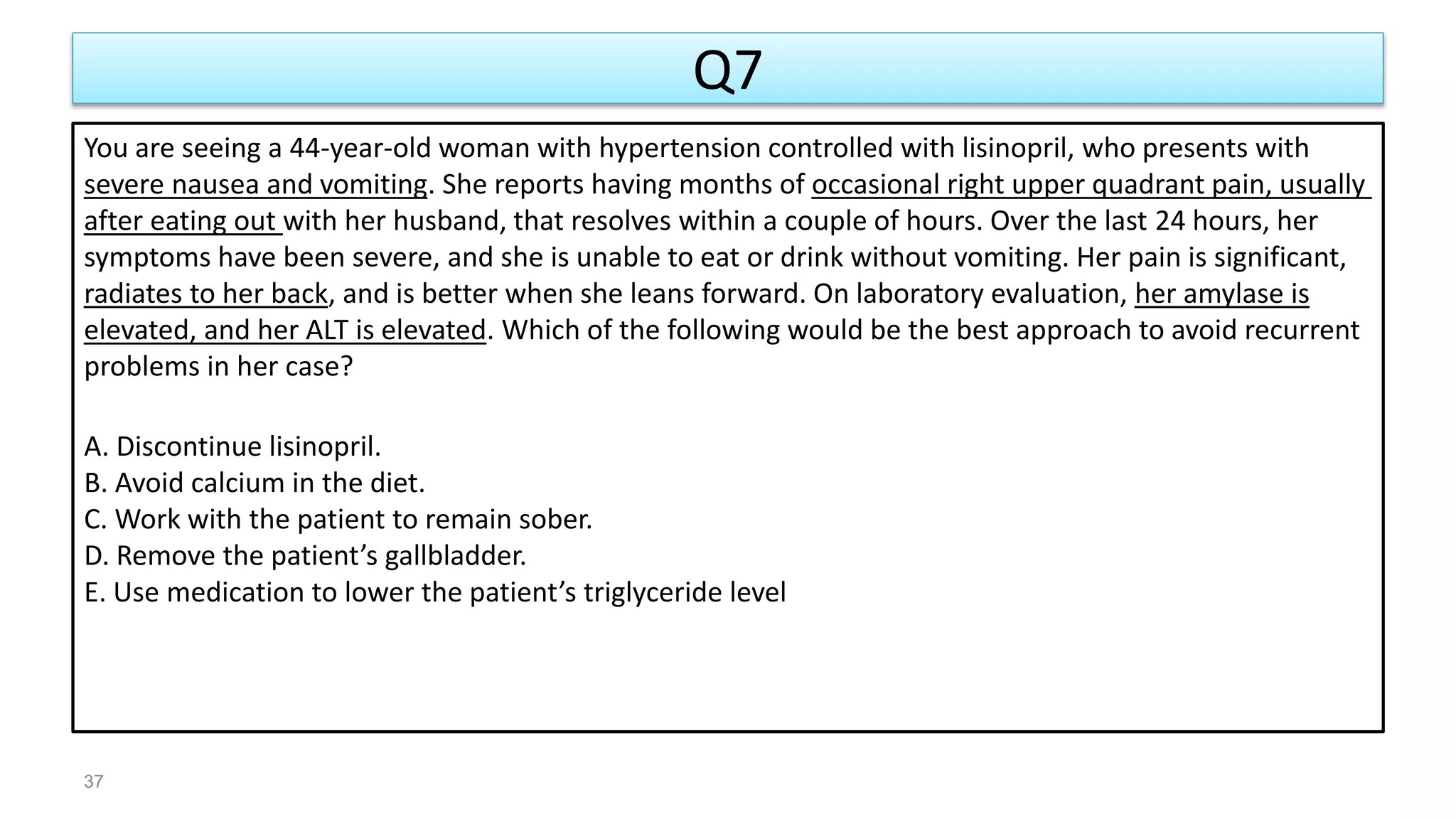 Q7
You are seeing a 44-year-old woman with hypertension controlled with lisinopril, who presents with
severe nausea and vomiting. She reports having months of occasional right upper quadrant pain, usually
after eating out with her husband, that resolves within a couple of hours. Over the last 24 hours, her
symptoms have been severe, and she is unable to eat or drink without vomiting. Her pain is significant,
radiates to her back, and is better when she leans forward. On laboratory evaluation, her amylase is
elevated, and her ALT is elevated. Which of the following would be the best approach to avoid recurrent
problems in her case?
A. Discontinue lisinopril.
B. Avoid calcium in the diet.
C. Work with the patient to remain sober.
D. Remove the patient’s gallbladder.
E. Use medication to lower the patient’s triglyceride level
37
 