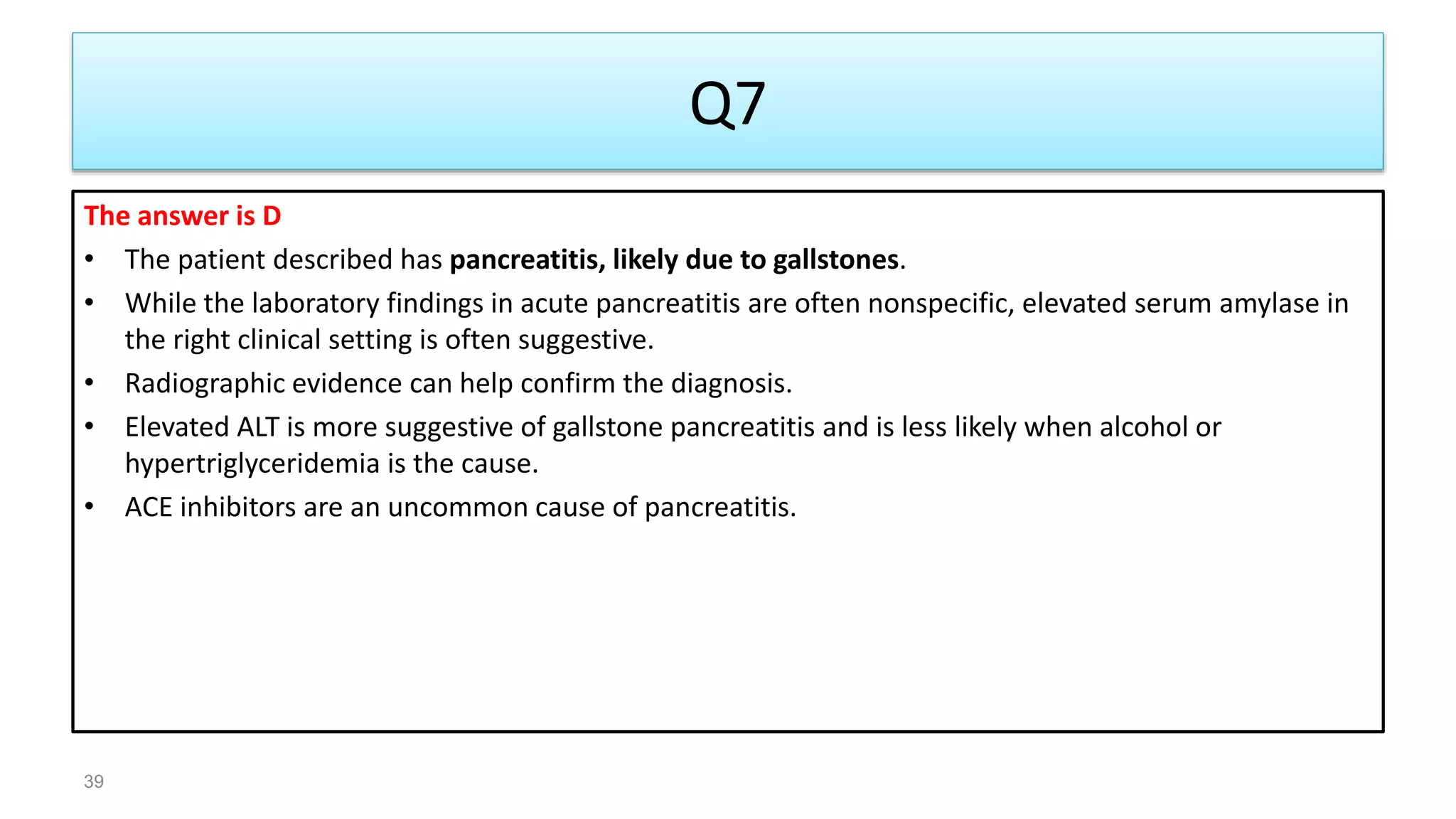 Q7
The answer is D
• The patient described has pancreatitis, likely due to gallstones.
• While the laboratory findings in acute pancreatitis are often nonspecific, elevated serum amylase in
the right clinical setting is often suggestive.
• Radiographic evidence can help confirm the diagnosis.
• Elevated ALT is more suggestive of gallstone pancreatitis and is less likely when alcohol or
hypertriglyceridemia is the cause.
• ACE inhibitors are an uncommon cause of pancreatitis.
39
 