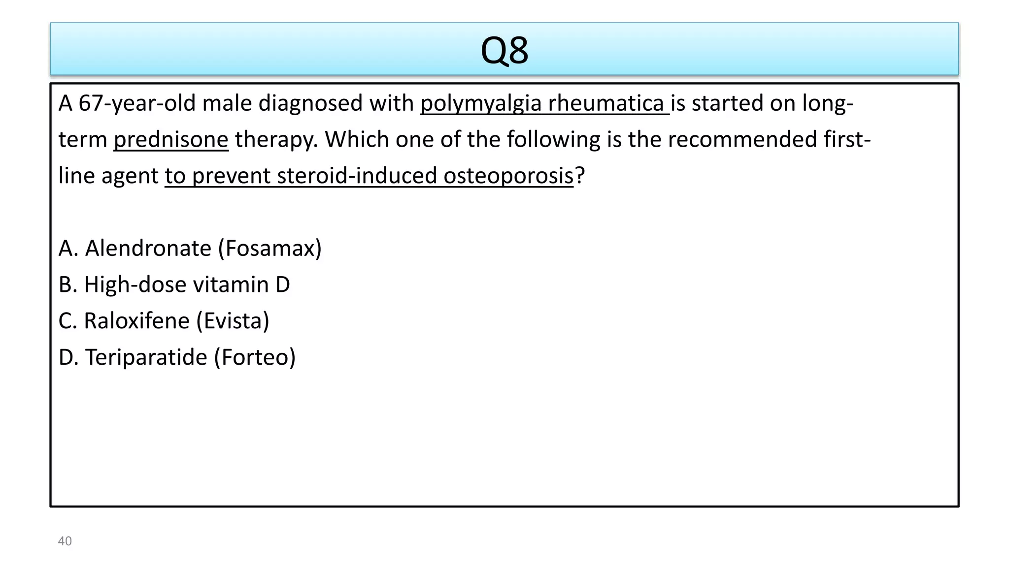 Q8
A 67-year-old male diagnosed with polymyalgia rheumatica is started on long-
term prednisone therapy. Which one of the following is the recommended first-
line agent to prevent steroid-induced osteoporosis?
A. Alendronate (Fosamax)
B. High-dose vitamin D
C. Raloxifene (Evista)
D. Teriparatide (Forteo)
40
 