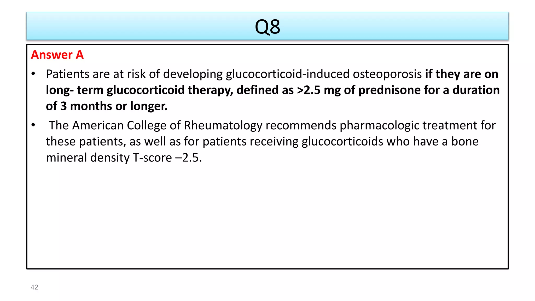 Q8
Answer A
• Patients are at risk of developing glucocorticoid-induced osteoporosis if they are on
long- term glucocorticoid therapy, defined as >2.5 mg of prednisone for a duration
of 3 months or longer.
• The American College of Rheumatology recommends pharmacologic treatment for
these patients, as well as for patients receiving glucocorticoids who have a bone
mineral density T-score –2.5.
42
 