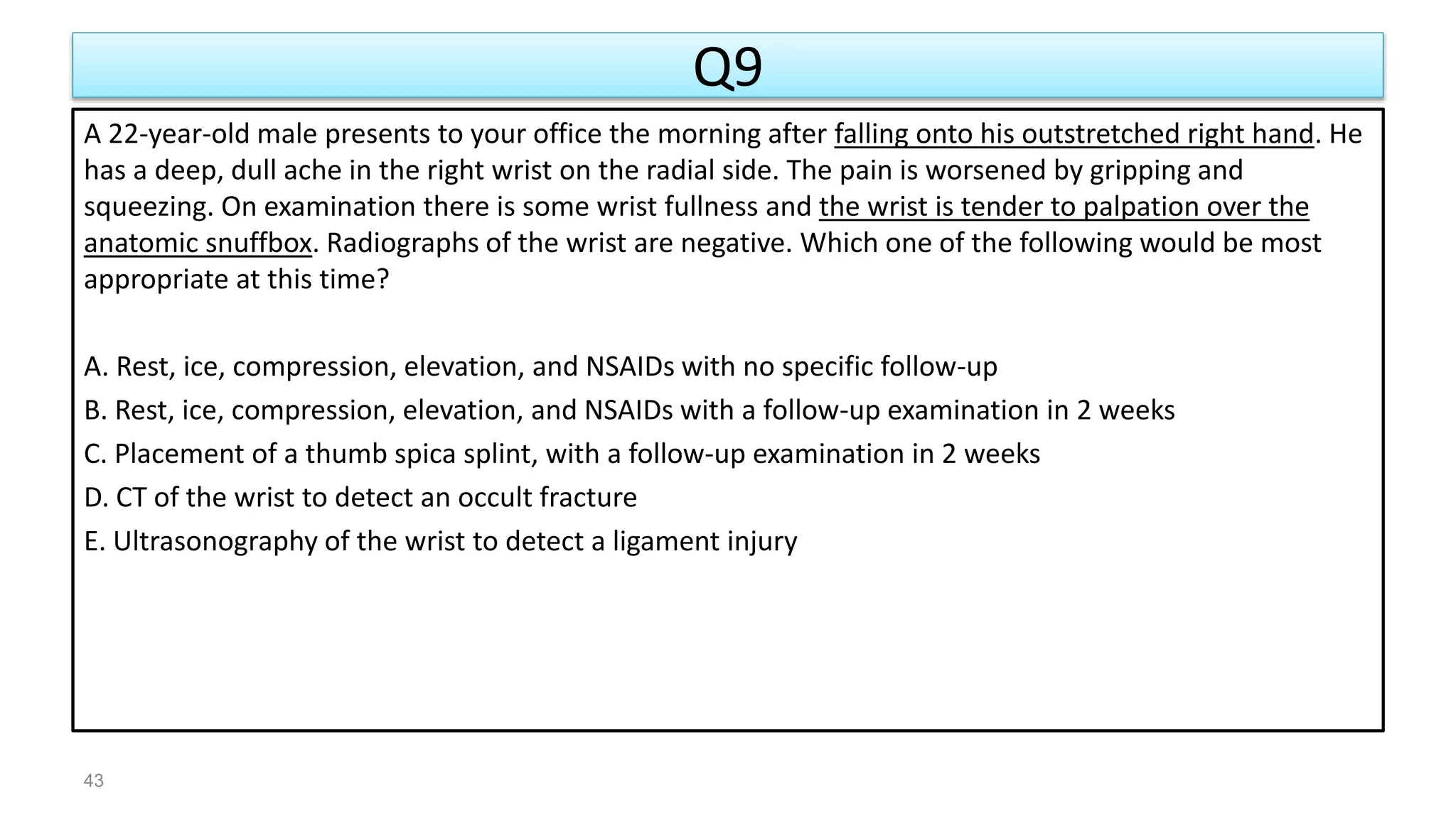 Q9
A 22-year-old male presents to your office the morning after falling onto his outstretched right hand. He
has a deep, dull ache in the right wrist on the radial side. The pain is worsened by gripping and
squeezing. On examination there is some wrist fullness and the wrist is tender to palpation over the
anatomic snuffbox. Radiographs of the wrist are negative. Which one of the following would be most
appropriate at this time?
A. Rest, ice, compression, elevation, and NSAIDs with no specific follow-up
B. Rest, ice, compression, elevation, and NSAIDs with a follow-up examination in 2 weeks
C. Placement of a thumb spica splint, with a follow-up examination in 2 weeks
D. CT of the wrist to detect an occult fracture
E. Ultrasonography of the wrist to detect a ligament injury
43
 