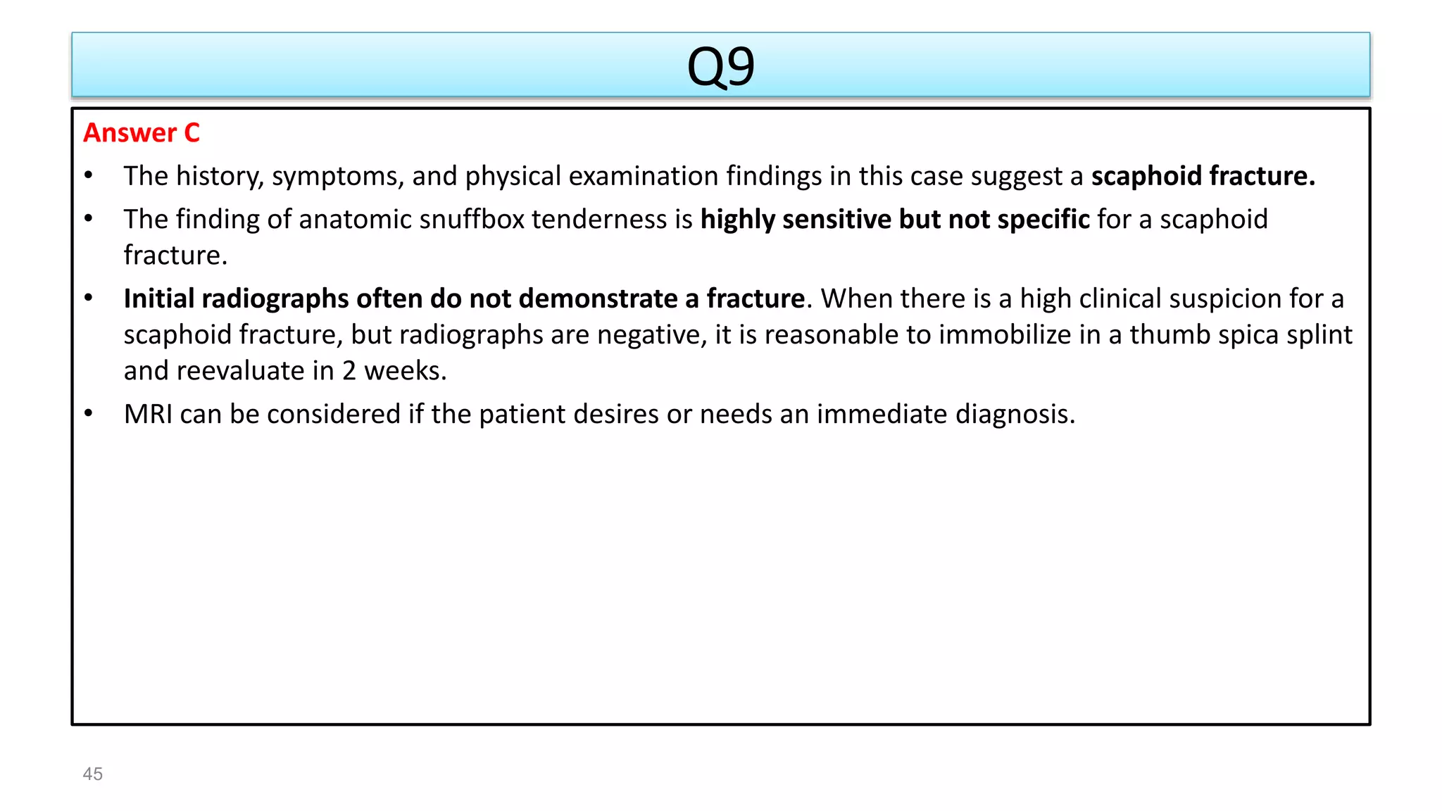 Q9
Answer C
• The history, symptoms, and physical examination findings in this case suggest a scaphoid fracture.
• The finding of anatomic snuffbox tenderness is highly sensitive but not specific for a scaphoid
fracture.
• Initial radiographs often do not demonstrate a fracture. When there is a high clinical suspicion for a
scaphoid fracture, but radiographs are negative, it is reasonable to immobilize in a thumb spica splint
and reevaluate in 2 weeks.
• MRI can be considered if the patient desires or needs an immediate diagnosis.
45
 