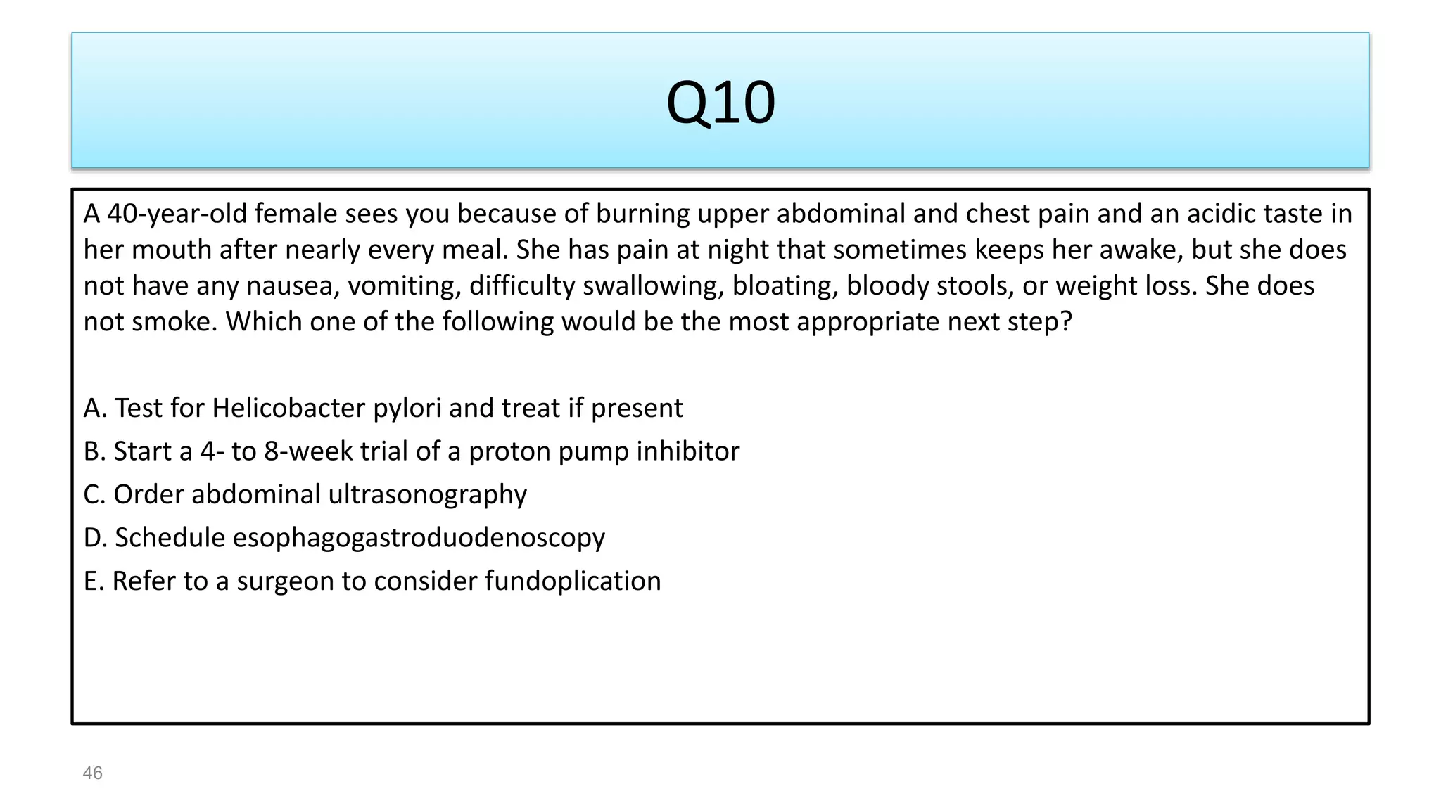 Q10
A 40-year-old female sees you because of burning upper abdominal and chest pain and an acidic taste in
her mouth after nearly every meal. She has pain at night that sometimes keeps her awake, but she does
not have any nausea, vomiting, difficulty swallowing, bloating, bloody stools, or weight loss. She does
not smoke. Which one of the following would be the most appropriate next step?
A. Test for Helicobacter pylori and treat if present
B. Start a 4- to 8-week trial of a proton pump inhibitor
C. Order abdominal ultrasonography
D. Schedule esophagogastroduodenoscopy
E. Refer to a surgeon to consider fundoplication
46
 