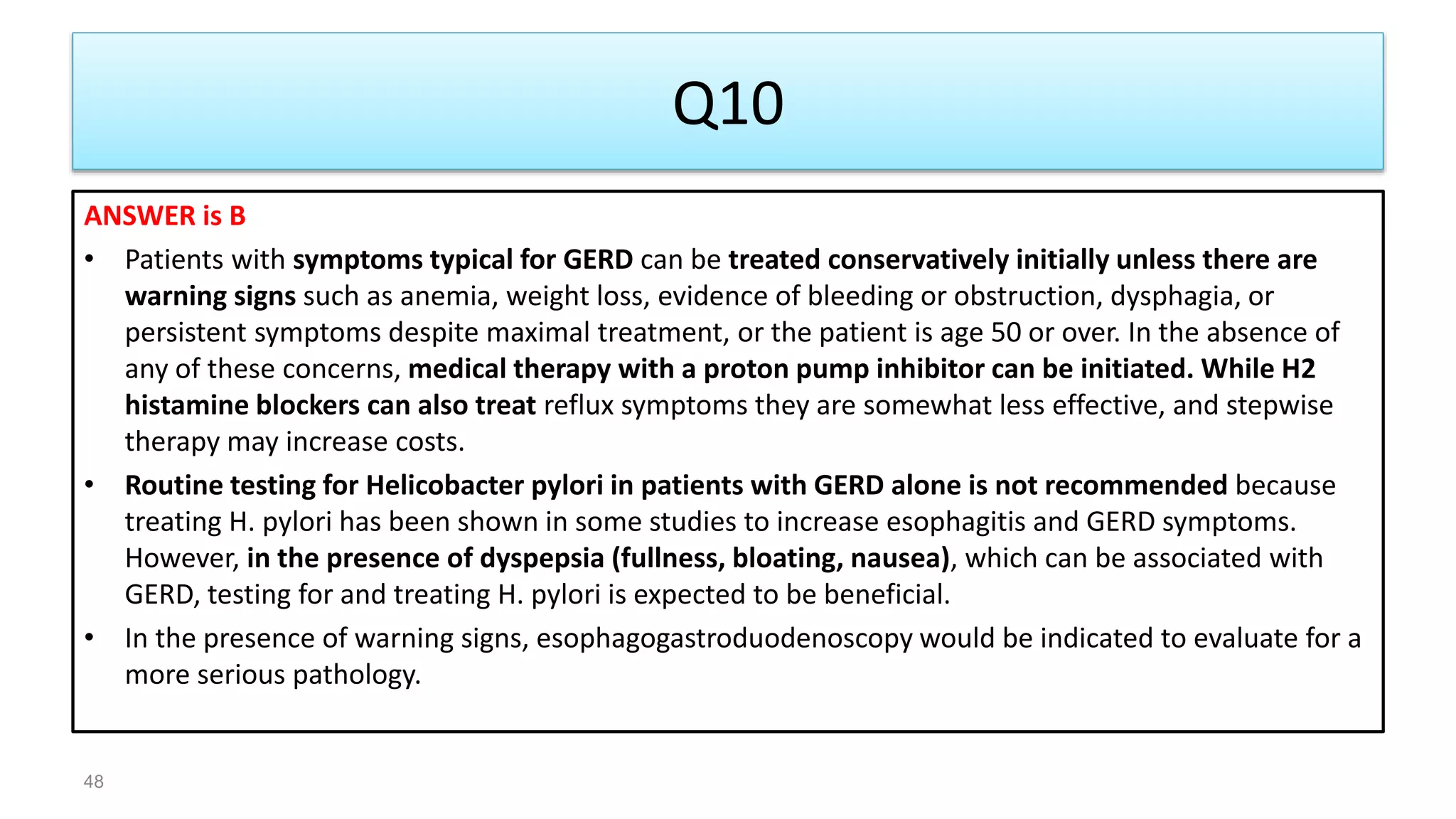 Q10
ANSWER is B
• Patients with symptoms typical for GERD can be treated conservatively initially unless there are
warning signs such as anemia, weight loss, evidence of bleeding or obstruction, dysphagia, or
persistent symptoms despite maximal treatment, or the patient is age 50 or over. In the absence of
any of these concerns, medical therapy with a proton pump inhibitor can be initiated. While H2
histamine blockers can also treat reflux symptoms they are somewhat less effective, and stepwise
therapy may increase costs.
• Routine testing for Helicobacter pylori in patients with GERD alone is not recommended because
treating H. pylori has been shown in some studies to increase esophagitis and GERD symptoms.
However, in the presence of dyspepsia (fullness, bloating, nausea), which can be associated with
GERD, testing for and treating H. pylori is expected to be beneficial.
• In the presence of warning signs, esophagogastroduodenoscopy would be indicated to evaluate for a
more serious pathology.
48
 