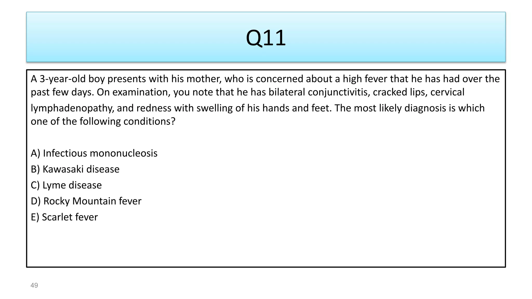 Q11
A 3-year-old boy presents with his mother, who is concerned about a high fever that he has had over the
past few days. On examination, you note that he has bilateral conjunctivitis, cracked lips, cervical
lymphadenopathy, and redness with swelling of his hands and feet. The most likely diagnosis is which
one of the following conditions?
A) Infectious mononucleosis
B) Kawasaki disease
C) Lyme disease
D) Rocky Mountain fever
E) Scarlet fever
49
 