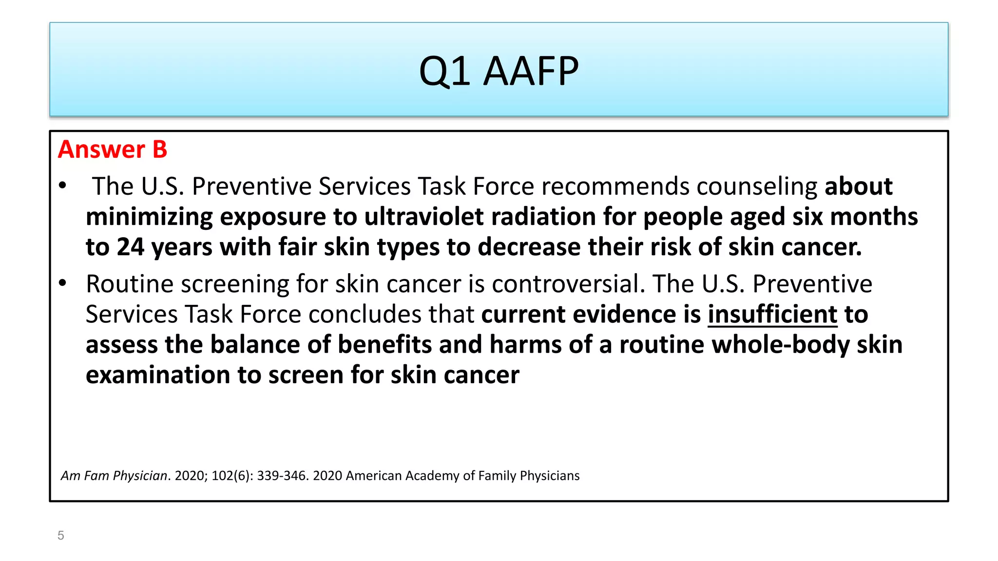 Q1 AAFP
Answer B
• The U.S. Preventive Services Task Force recommends counseling about
minimizing exposure to ultraviolet radiation for people aged six months
to 24 years with fair skin types to decrease their risk of skin cancer.
• Routine screening for skin cancer is controversial. The U.S. Preventive
Services Task Force concludes that current evidence is insufficient to
assess the balance of benefits and harms of a routine whole-body skin
examination to screen for skin cancer
Am Fam Physician. 2020; 102(6): 339-346. 2020 American Academy of Family Physicians
5
 