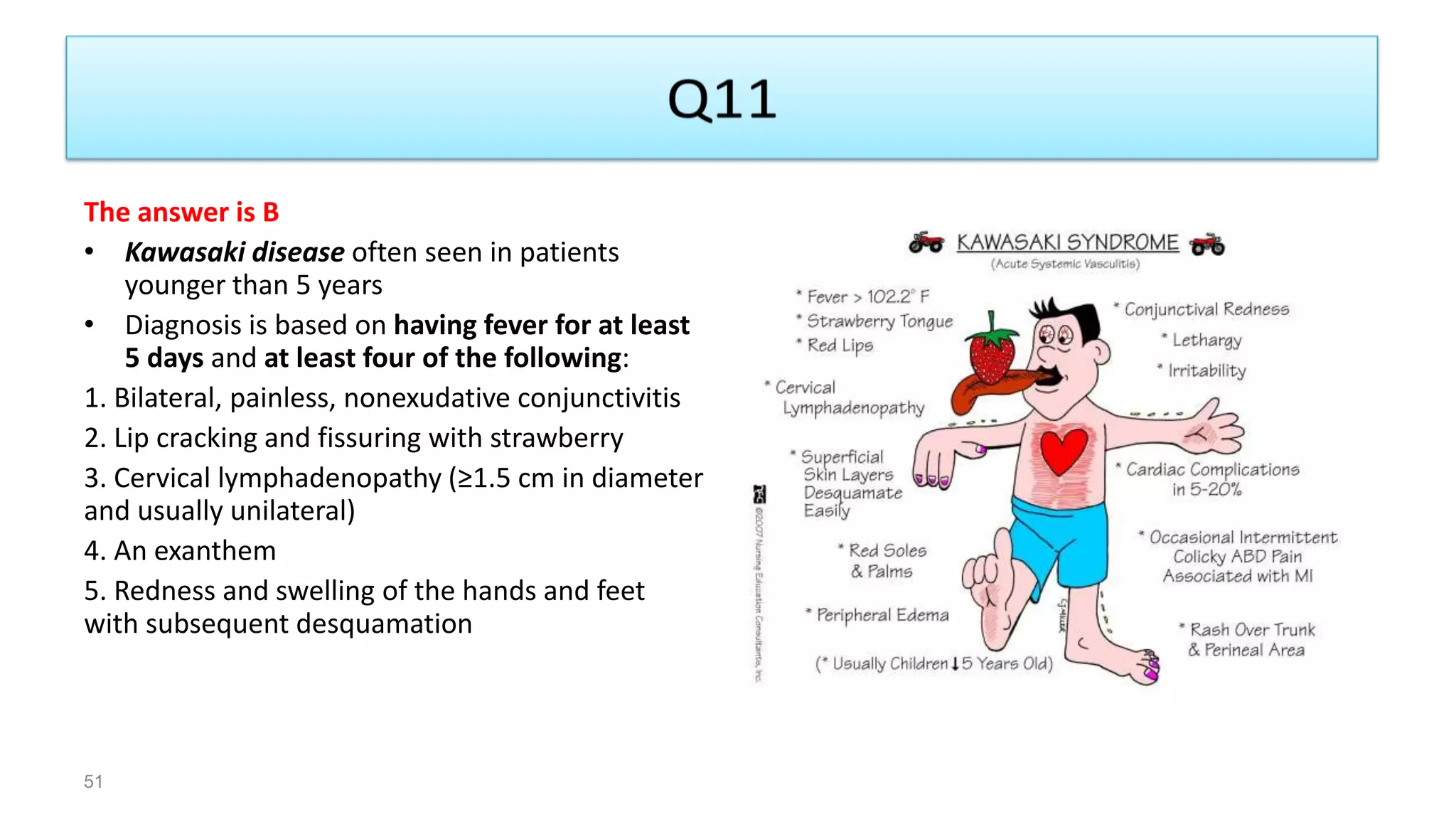 The answer is B
• Kawasaki disease often seen in patients
younger than 5 years
• Diagnosis is based on having fever for at least
5 days and at least four of the following:
1. Bilateral, painless, nonexudative conjunctivitis
2. Lip cracking and fissuring with strawberry
3. Cervical lymphadenopathy (≥1.5 cm in diameter
and usually unilateral)
4. An exanthem
5. Redness and swelling of the hands and feet
with subsequent desquamation
51
 