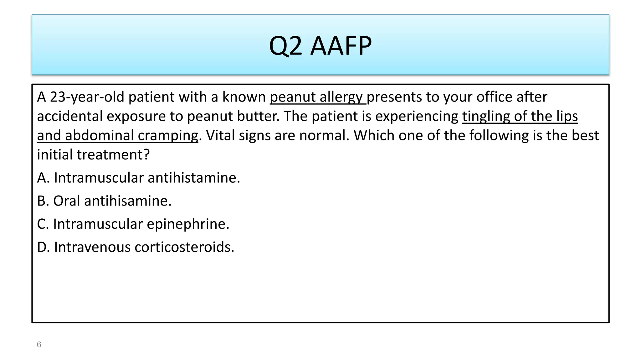 Q2 AAFP
A 23-year-old patient with a known peanut allergy presents to your office after
accidental exposure to peanut butter. The patient is experiencing tingling of the lips
and abdominal cramping. Vital signs are normal. Which one of the following is the best
initial treatment?
A. Intramuscular antihistamine.
B. Oral antihisamine.
C. Intramuscular epinephrine.
D. Intravenous corticosteroids.
6
 