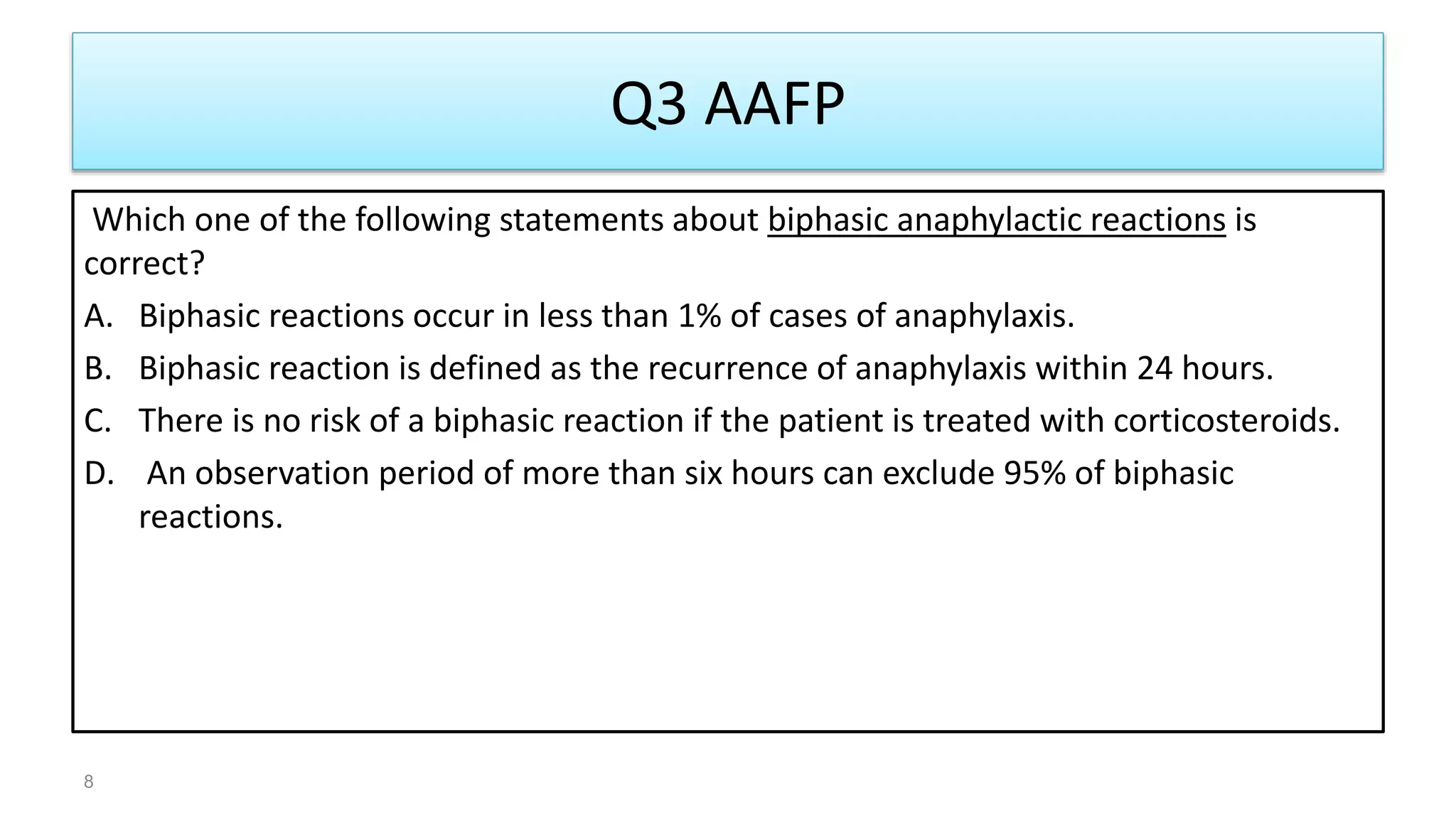 Q3 AAFP
Which one of the following statements about biphasic anaphylactic reactions is
correct?
A. Biphasic reactions occur in less than 1% of cases of anaphylaxis.
B. Biphasic reaction is defined as the recurrence of anaphylaxis within 24 hours.
C. There is no risk of a biphasic reaction if the patient is treated with corticosteroids.
D. An observation period of more than six hours can exclude 95% of biphasic
reactions.
8
 