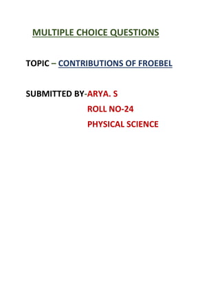 MULTIPLE CHOICE QUESTIONS
TOPIC – CONTRIBUTIONS OF FROEBEL
SUBMITTED BY-ARYA. S
ROLL NO-24
PHYSICAL SCIENCE
 