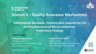 Session 3 – Quality Assurance Mechanisms
Professor Mark Brown
Thursday, 2nd March, 2023
EDEN Vice-President
Director, National Institute for Digital Learning
Dublin City University, Ireland
International Standards, Practices and Supports for the
Quality Assurance of Micro-credentials:
Preliminary Findings
Professor Josep Duart
EDEN President
Psychology and Education Sciences Department
Universitat Oberta de Catalunya, Spain
 