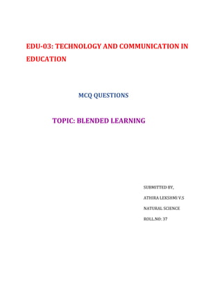 EDU-03: TECHNOLOGY AND COMMUNICATION IN
EDUCATION
MCQ QUESTIONS
TOPIC: BLENDED LEARNING
SUBMITTED BY,
ATHIRA LEKSHMI V.S
NATURAL SCIENCE
ROLL.NO: 37
 