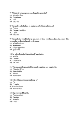 7. Which structure possesses flagellin protein?
(A) Muscles fiber
(B) Flagellum
(C) Pilli
(D) a,b,c-all
8. The cell wall of algae is made up of which substance?
(A) Protein
(B) Polysaccharides
(C) Lipid
(D) a,b,c-all
9. The cells involved in large amount of lipid synthesis, do not possess this
organelle on Endoplasmic reticulum.
(A) Mitochondrion
(B) Ribosomes
(C) Golgi apparatus
(D) lysosome
10. In mitochodria, it contains F-particles.
(A) Matrix
(B) Cristae
(C) Outer layer
(D) a-b-c,all
11. The materials essential for dark reaction are located in
(A) Circular-DNA
(B) Thylakoids
(C) Stroma
(D) Ribosomes
12. Microfilaments are made up of
(A) Fat
(B) Protein
(C)Carbohydrates
(D) Nucleic acid
13. It possesses Flagella.
(A) Paramoecium
(B) Euglena
(C) Amoeba
(D)Yeast
 