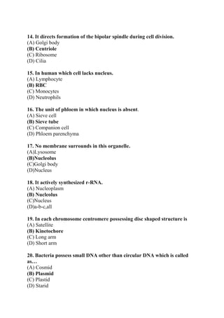 14. It directs formation of the bipolar spindle during cell division.
(A) Golgi body
(B) Centriole
(C) Ribosome
(D) Cilia
15. In human which cell lacks nucleus.
(A) Lymphocyte
(B) RBC
(C) Monocytes
(D) Neutrophils
16. The unit of phloem in which nucleus is absent.
(A) Sieve cell
(B) Sieve tube
(C) Companion cell
(D) Phloem parenchyma
17. No membrane surrounds in this organelle.
(A)Lysosome
(B)Nucleolus
(C)Golgi body
(D)Nucleus
18. It actively synthesized r-RNA.
(A) Nucleoplasm
(B) Nucleolus
(C)Nucleus
(D)a-b-c,all
19. In each chromosome centromere possessing disc shaped structure is
(A) Satellite
(B) Kinetochore
(C) Long arm
(D) Short arm
20. Bacteria possess small DNA other than circular DNA which is called
as…
(A) Cosmid
(B) Plasmid
(C) Plastid
(D) Starid
 