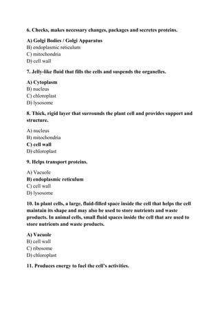 6. Checks, makes necessary changes, packages and secretes proteins.
A) Golgi Bodies / Golgi Apparatus
B) endoplasmic reticulum
C) mitochondria
D) cell wall
7. Jelly-like fluid that fills the cells and suspends the organelles.
A) Cytoplasm
B) nucleus
C) chloroplast
D) lysosome
8. Thick, rigid layer that surrounds the plant cell and provides support and
structure.
A) nucleus
B) mitochondria
C) cell wall
D) chloroplast
9. Helps transport proteins.
A) Vacuole
B) endoplasmic reticulum
C) cell wall
D) lysosome
10. In plant cells, a large, fluid-filled space inside the cell that helps the cell
maintain its shape and may also be used to store nutrients and waste
products. In animal cells, small fluid spaces inside the cell that are used to
store nutrients and waste products.
A) Vacuole
B) cell wall
C) ribosome
D) chloroplast
11. Produces energy to fuel the cell’s activities.
 