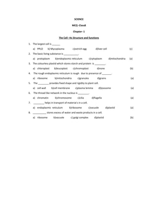 SCIENCE
MCQ -Class8
Chapter- 1
The Cell –Its Structure and functions
1. The largest cell is ______
a) PPLO b) Mycoplasma c)ostrich egg d)liver cell (c)
2. The basic living substance is ___________.
a) protoplasm b)endoplasmic reticulum c)cytoplasm d)mitochondria (a)
3. The colourless plastid which stores starch and protein is ________.
a) chloroplast b)leucoplast c)chromoplast d)none (b)
4. The rough endoplasmic reticulum is rough due to presence of _______.
a) ribosome b)mitochondria c)granules d)grains (a)
5. The ________ provides fixed shape and rigidity to plant cell.
a) cell wall b)cell membrane c)plasma lemma d)lysosome (a)
6. The thread like network in the nucleus is ________.
a) chromatin b)chromosome c)cilia d)flagella (a)
7. ________ helps in transport of material s in a cell.
a) endoplasmic reticulum b)ribosome c)vacuole d)plastid (a)
8. __________ stores excess of water and waste products in a cell.
a) ribosome b)vacuole c) golgi complex d)plastid (b)
 