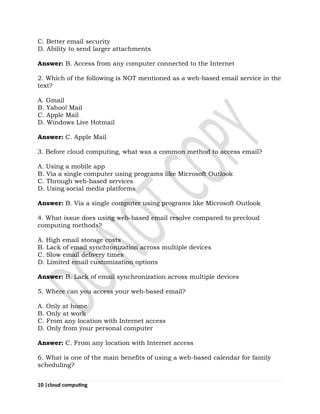10 |cloud computing
C. Better email security
D. Ability to send larger attachments
Answer: B. Access from any computer connected to the Internet
2. Which of the following is NOT mentioned as a web-based email service in the
text?
A. Gmail
B. Yahoo! Mail
C. Apple Mail
D. Windows Live Hotmail
Answer: C. Apple Mail
3. Before cloud computing, what was a common method to access email?
A. Using a mobile app
B. Via a single computer using programs like Microsoft Outlook
C. Through web-based services
D. Using social media platforms
Answer: B. Via a single computer using programs like Microsoft Outlook
4. What issue does using web-based email resolve compared to precloud
computing methods?
A. High email storage costs
B. Lack of email synchronization across multiple devices
C. Slow email delivery times
D. Limited email customization options
Answer: B. Lack of email synchronization across multiple devices
5. Where can you access your web-based email?
A. Only at home
B. Only at work
C. From any location with Internet access
D. Only from your personal computer
Answer: C. From any location with Internet access
6. What is one of the main benefits of using a web-based calendar for family
scheduling?
 