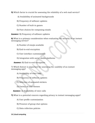 16 |cloud computing
5) Which factor is crucial for assessing the reliability of a web mail service?
A) Availability of animated backgrounds
B) Frequency of software updates
C) Number of built-in games
D) Font choices for composing emails
Answer: B) Frequency of software updates
6) What is a primary consideration when evaluating the security of an instant
messaging service?
A) Number of emojis available
B) End-to-end encryption
C) User interface customization
D) Integration with social media platforms
Answer: B) End-to-end encryption
7) Which feature is important for assessing the usability of an instant
messaging app?
A) Availability of voice calls
B) Frequency of software updates
C) Selection of animated stickers
D) Variety of chat themes
Answer: A) Availability of voice calls
7) What is a potential concern regarding privacy in instant messaging apps?
A) User profile customization
B) Presence of group chat options
C) Data collection policies
 