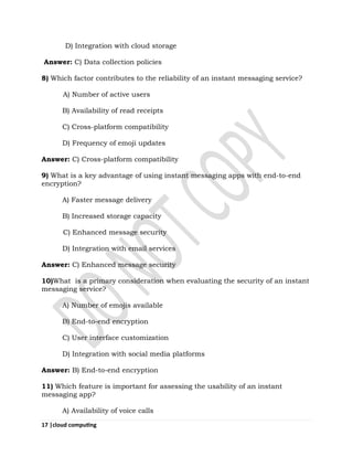 17 |cloud computing
D) Integration with cloud storage
Answer: C) Data collection policies
8) Which factor contributes to the reliability of an instant messaging service?
A) Number of active users
B) Availability of read receipts
C) Cross-platform compatibility
D) Frequency of emoji updates
Answer: C) Cross-platform compatibility
9) What is a key advantage of using instant messaging apps with end-to-end
encryption?
A) Faster message delivery
B) Increased storage capacity
C) Enhanced message security
D) Integration with email services
Answer: C) Enhanced message security
10)What is a primary consideration when evaluating the security of an instant
messaging service?
A) Number of emojis available
B) End-to-end encryption
C) User interface customization
D) Integration with social media platforms
Answer: B) End-to-end encryption
11) Which feature is important for assessing the usability of an instant
messaging app?
A) Availability of voice calls
 