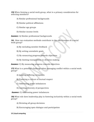 19 |cloud computing
15) When forming a social work group, what is a primary consideration for
selecting members?
A) Similar professional backgrounds
B) Similar political affiliations
C) Similar age groups
D) Similar income levels
Answer: A) Similar professional backgrounds
16) How can evaluation methods contribute to the effectiveness of a social
work group?
A) By excluding member feedback
B) By setting unrealistic goals
C) By measuring progress towards objectives
D) By limiting transparency in decision-making
Answer: C) By measuring progress towards objectives
17) What is a potential challenge when managing conflict within a social work
group?
A) Ignoring differing viewpoints
B) Fostering a culture of mutual respect
C) Addressing power imbalances
D) Limiting diversity of perspectives
Answer: C) Addressing power imbalances
18) What role does leadership play in fostering inclusivity within a social work
group?
A) Dictating all group decisions
B) Encouraging open dialogue and participation
 