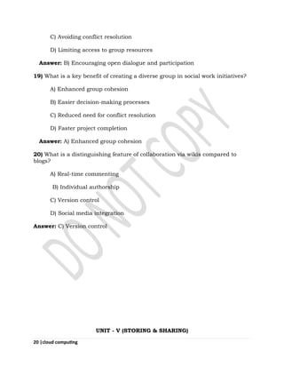 20 |cloud computing
C) Avoiding conflict resolution
D) Limiting access to group resources
Answer: B) Encouraging open dialogue and participation
19) What is a key benefit of creating a diverse group in social work initiatives?
A) Enhanced group cohesion
B) Easier decision-making processes
C) Reduced need for conflict resolution
D) Faster project completion
Answer: A) Enhanced group cohesion
20) What is a distinguishing feature of collaboration via wikis compared to
blogs?
A) Real-time commenting
B) Individual authorship
C) Version control
D) Social media integration
Answer: C) Version control
UNIT - V (STORING & SHARING)
 