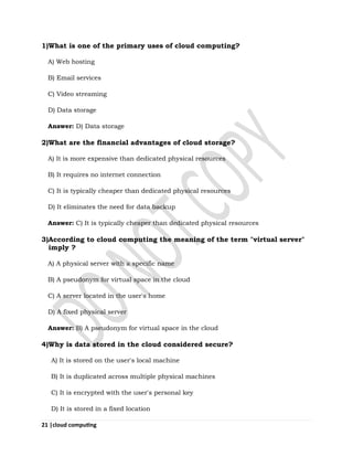 21 |cloud computing
1)What is one of the primary uses of cloud computing?
A) Web hosting
B) Email services
C) Video streaming
D) Data storage
Answer: D) Data storage
2)What are the financial advantages of cloud storage?
A) It is more expensive than dedicated physical resources
B) It requires no internet connection
C) It is typically cheaper than dedicated physical resources
D) It eliminates the need for data backup
Answer: C) It is typically cheaper than dedicated physical resources
3)According to cloud computing the meaning of the term "virtual server"
imply ?
A) A physical server with a specific name
B) A pseudonym for virtual space in the cloud
C) A server located in the user's home
D) A fixed physical server
Answer: B) A pseudonym for virtual space in the cloud
4)Why is data stored in the cloud considered secure?
A) It is stored on the user's local machine
B) It is duplicated across multiple physical machines
C) It is encrypted with the user's personal key
D) It is stored in a fixed location
 
