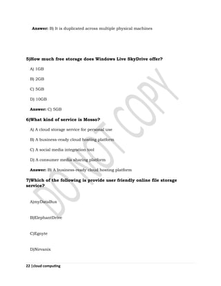 22 |cloud computing
Answer: B) It is duplicated across multiple physical machines
5)How much free storage does Windows Live SkyDrive offer?
A) 1GB
B) 2GB
C) 5GB
D) 10GB
Answer: C) 5GB
6)What kind of service is Mosso?
A) A cloud storage service for personal use
B) A business-ready cloud hosting platform
C) A social media integration tool
D) A consumer media sharing platform
Answer: B) A business-ready cloud hosting platform
7)Which of the following is provide user friendly online file storage
service?
A)myDataBus
B)ElephantDrive
C)Egnyte
D)Nirvanix
 