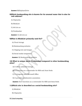 23 |cloud computing
Answer:B)ElephantDrive
8)Which bookmarking site is known for its unusual name that is also its
web address?
A) Clipmarks
B) BlinkList
C) del.icio.us
D) Feedmarker
Answer: C) del.icio.us
9)What is BlinkList primarily used for?
A) Cloud storage
B) Bookmarking websites
C) Clipping text and images
D) Social media integration
Answer: B) Bookmarking websites
10) What is unique about Feedmarker compared to other bookmarking
sites?
A) It offers unlimited storage
B) It functions as a newsreader for RSS and Atom feeds
C) It integrates with Microsoft Office
D) It provides collaborative annotation
Answer: B) It functions as a newsreader for RSS and Atom feeds
11)Which site is described as a social bookmarking site?
A) BlinkList
B) Clipmarks
 