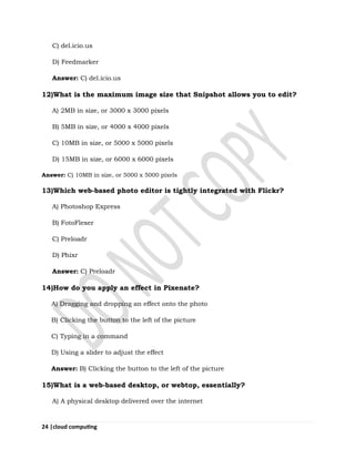 24 |cloud computing
C) del.icio.us
D) Feedmarker
Answer: C) del.icio.us
12)What is the maximum image size that Snipshot allows you to edit?
A) 2MB in size, or 3000 x 3000 pixels
B) 5MB in size, or 4000 x 4000 pixels
C) 10MB in size, or 5000 x 5000 pixels
D) 15MB in size, or 6000 x 6000 pixels
Answer: C) 10MB in size, or 5000 x 5000 pixels
13)Which web-based photo editor is tightly integrated with Flickr?
A) Photoshop Express
B) FotoFlexer
C) Preloadr
D) Phixr
Answer: C) Preloadr
14)How do you apply an effect in Pixenate?
A) Dragging and dropping an effect onto the photo
B) Clicking the button to the left of the picture
C) Typing in a command
D) Using a slider to adjust the effect
Answer: B) Clicking the button to the left of the picture
15)What is a web-based desktop, or webtop, essentially?
A) A physical desktop delivered over the internet
 
