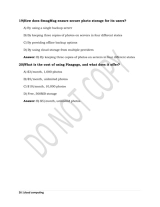 26 |cloud computing
19)How does SmugMug ensure secure photo storage for its users?
A) By using a single backup server
B) By keeping three copies of photos on servers in four different states
C) By providing offline backup options
D) By using cloud storage from multiple providers
Answer: B) By keeping three copies of photos on servers in four different states
20)What is the cost of using Pixagogo, and what does it offer?
A) $3/month, 1,000 photos
B) $5/month, unlimited photos
C) $10/month, 10,000 photos
D) Free, 500MB storage
Answer: B) $5/month, unlimited photos
 