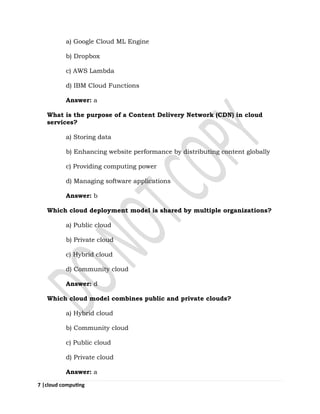7 |cloud computing
a) Google Cloud ML Engine
b) Dropbox
c) AWS Lambda
d) IBM Cloud Functions
Answer: a
What is the purpose of a Content Delivery Network (CDN) in cloud
services?
a) Storing data
b) Enhancing website performance by distributing content globally
c) Providing computing power
d) Managing software applications
Answer: b
Which cloud deployment model is shared by multiple organizations?
a) Public cloud
b) Private cloud
c) Hybrid cloud
d) Community cloud
Answer: d
Which cloud model combines public and private clouds?
a) Hybrid cloud
b) Community cloud
c) Public cloud
d) Private cloud
Answer: a
 
