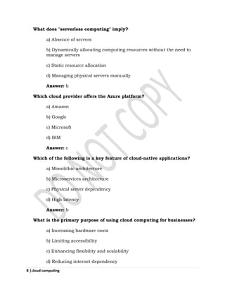 8 |cloud computing
What does "serverless computing" imply?
a) Absence of servers
b) Dynamically allocating computing resources without the need to
manage servers
c) Static resource allocation
d) Managing physical servers manually
Answer: b
Which cloud provider offers the Azure platform?
a) Amazon
b) Google
c) Microsoft
d) IBM
Answer: c
Which of the following is a key feature of cloud-native applications?
a) Monolithic architecture
b) Microservices architecture
c) Physical server dependency
d) High latency
Answer: b
What is the primary purpose of using cloud computing for businesses?
a) Increasing hardware costs
b) Limiting accessibility
c) Enhancing flexibility and scalability
d) Reducing internet dependency
 