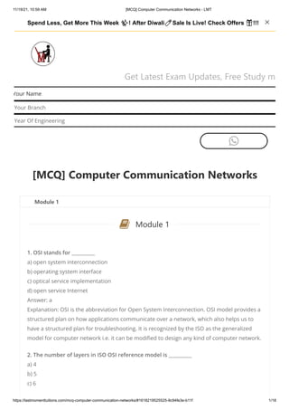 11/19/21, 10:59 AM [MCQ] Computer Communication Networks - LMT
https://lastmomenttuitions.com/mcq-computer-communication-networks/#1618219525525-9c94fe3e-b11f 1/18
Get Latest Exam Updates, Free Study m
Your Name
Your Branch
Year Of Engineering

[MCQ] Computer Communication Networks
Module 1
Module 1
1. OSI stands for __________
a) open system interconnection
b) operating system interface
c) optical service implementation
d) open service Internet
Answer: a
Explanation: OSI is the abbreviation for Open System Interconnection. OSI model provides a
structured plan on how applications communicate over a network, which also helps us to
have a structured plan for troubleshooting. It is recognized by the ISO as the generalized
model for computer network i.e. it can be modified to design any kind of computer network.
2. The number of layers in ISO OSI reference model is __________
a) 4
b) 5
c) 6

Spend Less, Get More This Week ✨! After Diwali🧨Sale Is Live! Check Offers 🎁!!!   
 