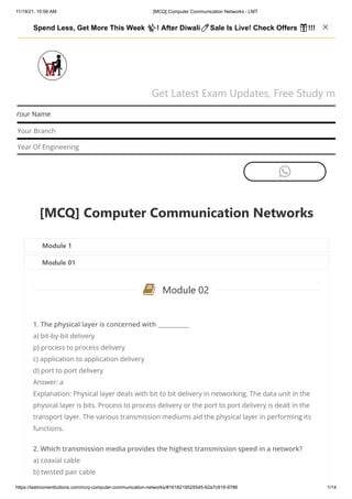11/19/21, 10:59 AM [MCQ] Computer Communication Networks - LMT
https://lastmomenttuitions.com/mcq-computer-communication-networks/#1618219525545-62a7c919-9786 1/14
Get Latest Exam Updates, Free Study m
Your Name
Your Branch
Year Of Engineering

[MCQ] Computer Communication Networks
Module 1
Module 01
Module 02
1. The physical layer is concerned with ___________
a) bit-by-bit delivery
p) process to process delivery
c) application to application delivery
d) port to port delivery
Answer: a
Explanation: Physical layer deals with bit to bit delivery in networking. The data unit in the
physical layer is bits. Process to process delivery or the port to port delivery is dealt in the
transport layer. The various transmission mediums aid the physical layer in performing its
functions.
2. Which transmission media provides the highest transmission speed in a network?
a) coaxial cable
b) twisted pair cable

Spend Less, Get More This Week ✨! After Diwali🧨Sale Is Live! Check Offers 🎁!!!   
 