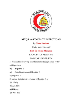 MCQS on CONTACT INFECTIONS
By Noha Hesham
Under supervision of
Prof Dr Mona Aboserea
FACULTY OF MEDICINE
ZAGAZIG UNIVERSITY
1- Which of the following is not transmitted through sexual route?
(a) Hepatitis A
(b) Hepatitis E
(c) Both Hepatitis A and Hepatitis E
(d) Hepatitis D
2- Marker for infectivity of serum in Hepatitis B is:
(a) HBsAg
(b) Anti HBc
(c) HBe Ag
(d) Anti HBc
 