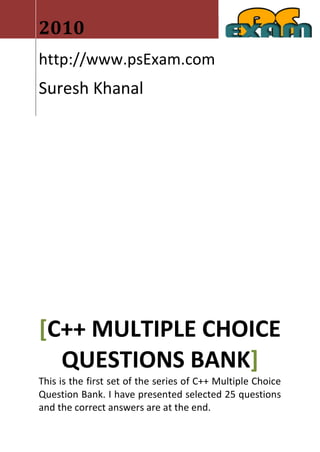 2010
http://www.psExam.com
Suresh Khanal




[C++ MULTIPLE CHOICE
  QUESTIONS BANK]
This is the first set of the series of C++ Multiple Choice
Question Bank. I have presented selected 25 questions
and the correct answers are at the end.
 